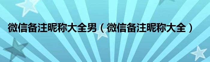 微信备注昵称大全男（微信备注昵称大全）