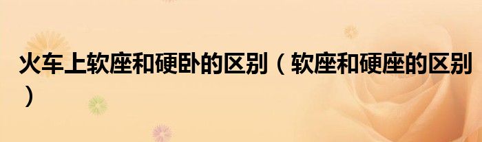 火车上软座和硬卧的区别（软座和硬座的区别）