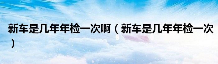 新车是几年年检一次啊（新车是几年年检一次）