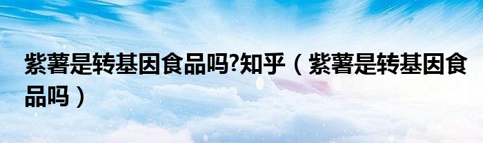 紫薯是转基因食品吗?知乎（紫薯是转基因食品吗）