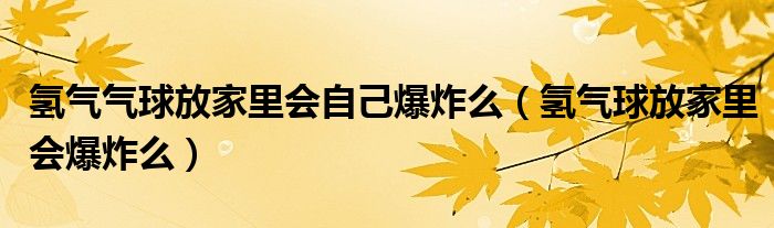 氢气气球放家里会自己爆炸么（氢气球放家里会爆炸么）