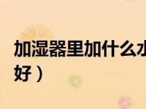 加湿器里加什么水合适（加湿器加什么水比较好）