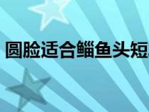 圆脸适合鲻鱼头短发吗（圆脸适合鲻鱼头吗）