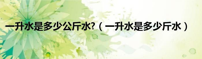 一升水是多少公斤水?（一升水是多少斤水）
