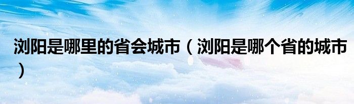 浏阳是哪里的省会城市（浏阳是哪个省的城市）