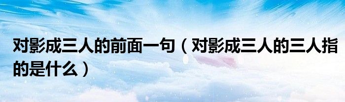 对影成三人的前面一句（对影成三人的三人指的是什么）