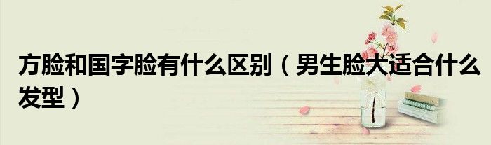 方脸和国字脸有什么区别（男生脸大适合什么发型）