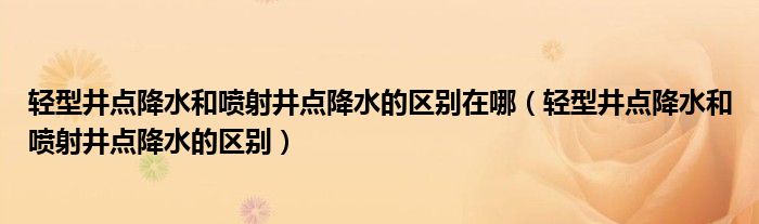 轻型井点降水和喷射井点降水的区别在哪（轻型井点降水和喷射井点降水的区别）
