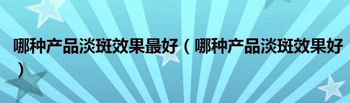 哪种产品淡斑效果最好（哪种产品淡斑效果好）