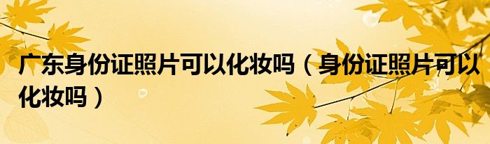 广东身份证照片可以化妆吗（身份证照片可以化妆吗）