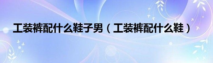 工装裤配什么鞋子男（工装裤配什么鞋）