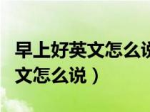 早上好英文怎么说good evening(早上好英文怎么说) 早上好英文怎么说good evening(早上好英文怎么说)