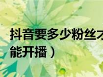抖音要多少粉丝才可以开播（抖音多少粉丝才能开播）