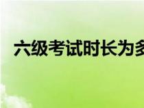 六级考试时长为多少（六级考试时长多少）