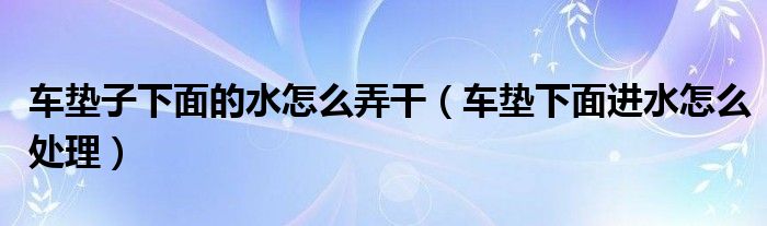 车垫子下面的水怎么弄干（车垫下面进水怎么处理）