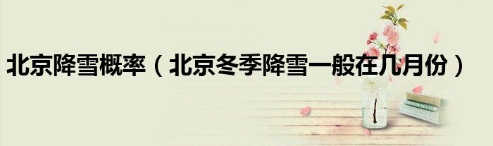 北京降雪概率（北京冬季降雪一般在几月份）