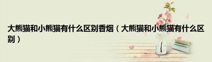 大熊猫和小熊猫有什么区别香烟（大熊猫和小熊猫有什么区别）