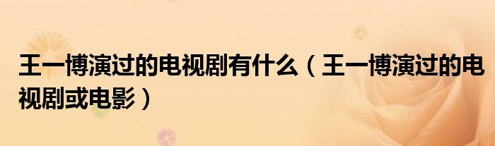 王一博演过的电视剧有什么（王一博演过的电视剧或电影）