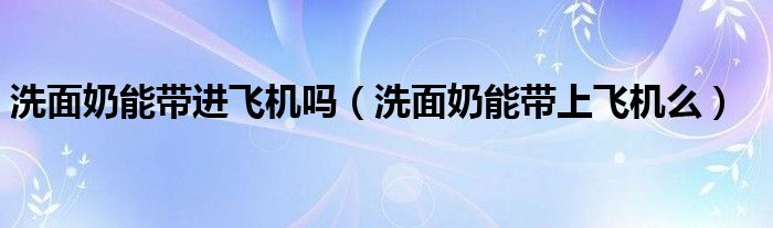 洗面奶能带进飞机吗（洗面奶能带上飞机么）