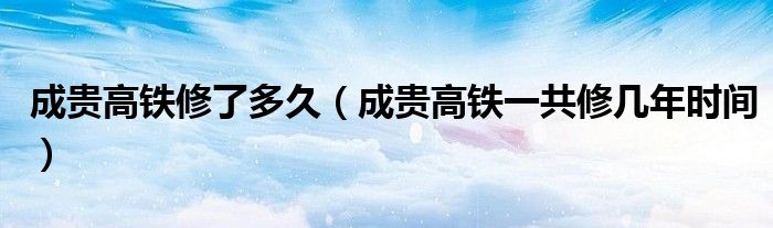 成贵高铁修了多久（成贵高铁一共修几年时间）
