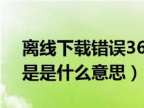 离线下载错误36001是什么意思（离线下载是是什么意思）