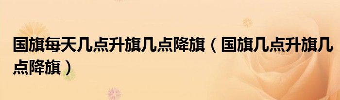 国旗每天几点升旗几点降旗（国旗几点升旗几点降旗）