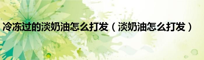冷冻过的淡奶油怎么打发（淡奶油怎么打发）