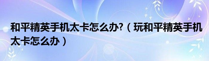 和平精英手机太卡怎么办?（玩和平精英手机太卡怎么办）
