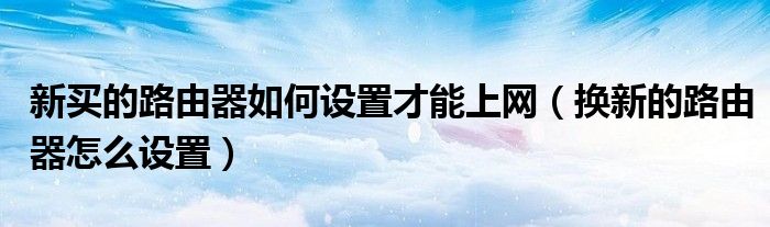 新买的路由器如何设置才能上网（换新的路由器怎么设置）