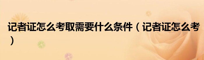 记者证怎么考取需要什么条件（记者证怎么考）