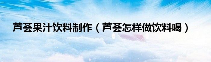 芦荟果汁饮料制作（芦荟怎样做饮料喝）