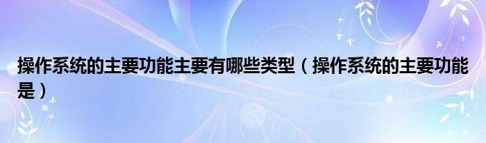 操作系统的主要功能主要有哪些类型（操作系统的主要功能是）