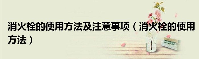 消火栓的使用方法及注意事项（消火栓的使用方法）