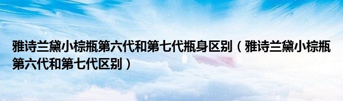 雅诗兰黛小棕瓶第六代和第七代瓶身区别（雅诗兰黛小棕瓶第六代和第七代区别）