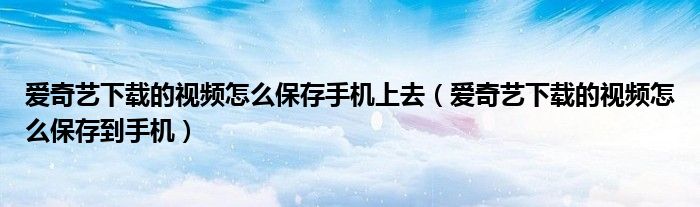 爱奇艺下载的视频怎么保存手机上去（爱奇艺下载的视频怎么保存到手机）