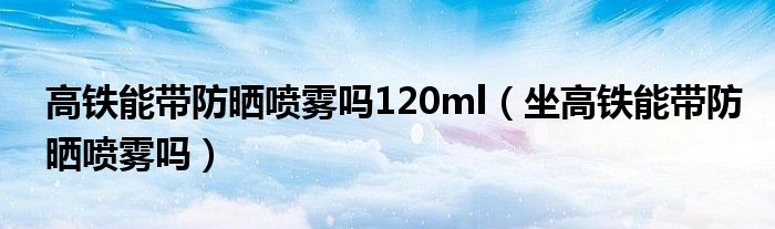高铁能带防晒喷雾吗120ml（坐高铁能带防晒喷雾吗）