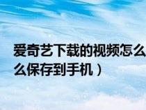 爱奇艺下载的视频怎么保存手机上去（爱奇艺下载的视频怎么保存到手机）