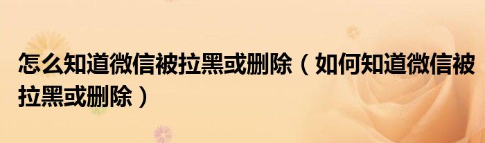 怎么知道微信被拉黑或删除（如何知道微信被拉黑或删除）