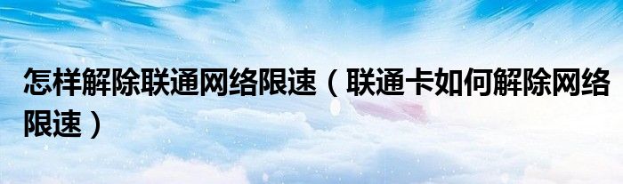怎样解除联通网络限速（联通卡如何解除网络限速）