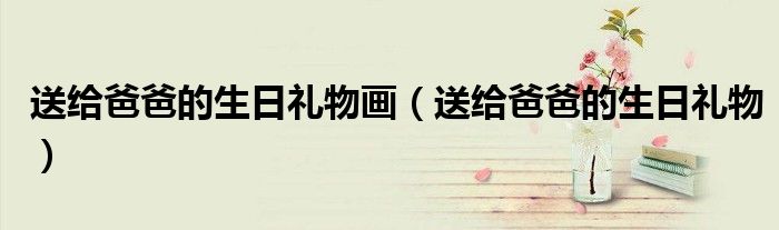 送给爸爸的生日礼物画（送给爸爸的生日礼物）