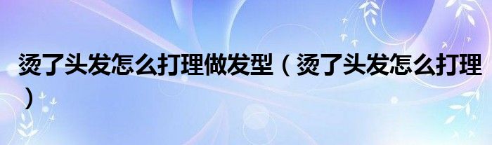 烫了头发怎么打理做发型（烫了头发怎么打理）