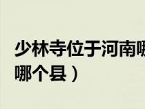 少林寺位于河南哪个县（少林寺在河南哪个市哪个县）