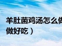 羊肚菌鸡汤怎么做好吃视频（羊肚菌鸡汤怎么做好吃）