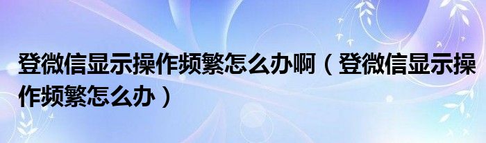 登微信显示操作频繁怎么办啊（登微信显示操作频繁怎么办）