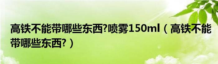 高铁不能带哪些东西?喷雾150ml（高铁不能带哪些东西?）