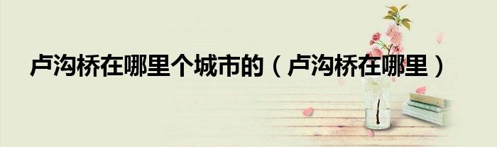 卢沟桥在哪里个城市的（卢沟桥在哪里）