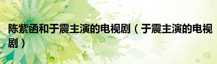陈紫函和于震主演的电视剧（于震主演的电视剧）