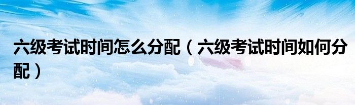 六级考试时间怎么分配（六级考试时间如何分配）