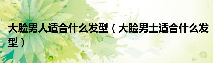 大脸男人适合什么发型（大脸男士适合什么发型）