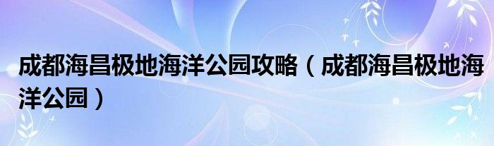 成都海昌极地海洋公园攻略（成都海昌极地海洋公园）